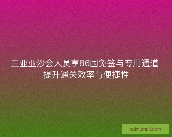 三亚亚沙会人员享86国免签与专用通道 提升通关效率与便捷性