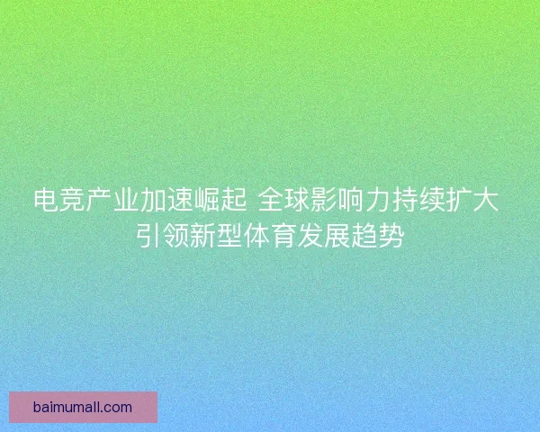 电竞产业加速崛起 全球影响力持续扩大 引领新型体育发展趋势