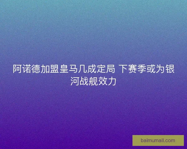 阿诺德加盟皇马几成定局 下赛季或为银河战舰效力