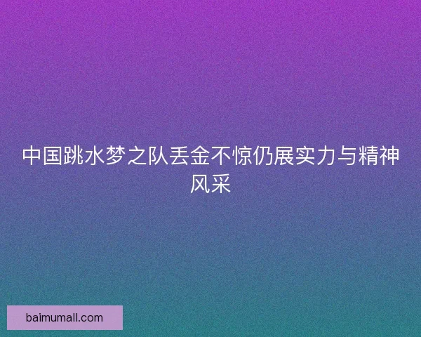 中国跳水梦之队丢金不惊仍展实力与精神风采