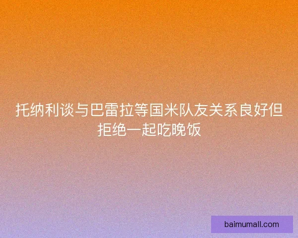 托纳利谈与巴雷拉等国米队友关系良好但拒绝一起吃晚饭