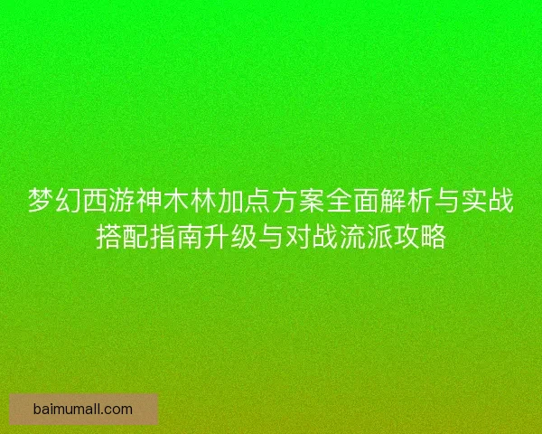梦幻西游神木林加点方案全面解析与实战搭配指南升级与对战流派攻略