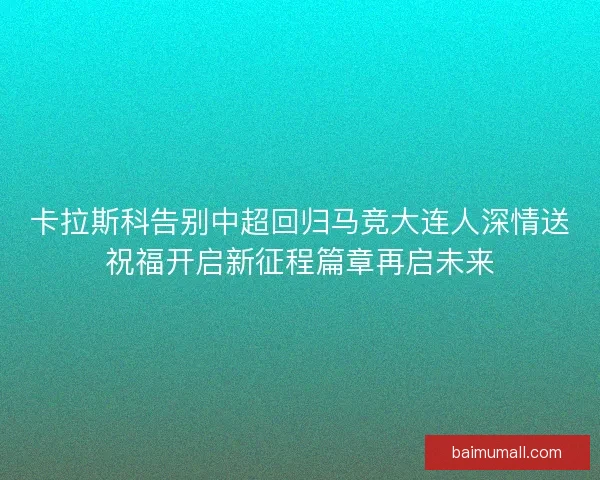 卡拉斯科告别中超回归马竞大连人深情送祝福开启新征程篇章再启未来