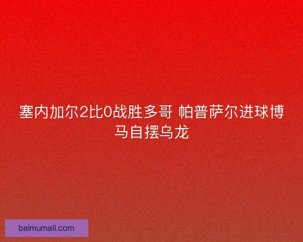 塞内加尔2比0战胜多哥 帕普萨尔进球博马自摆乌龙