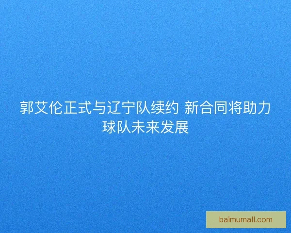 郭艾伦正式与辽宁队续约 新合同将助力球队未来发展