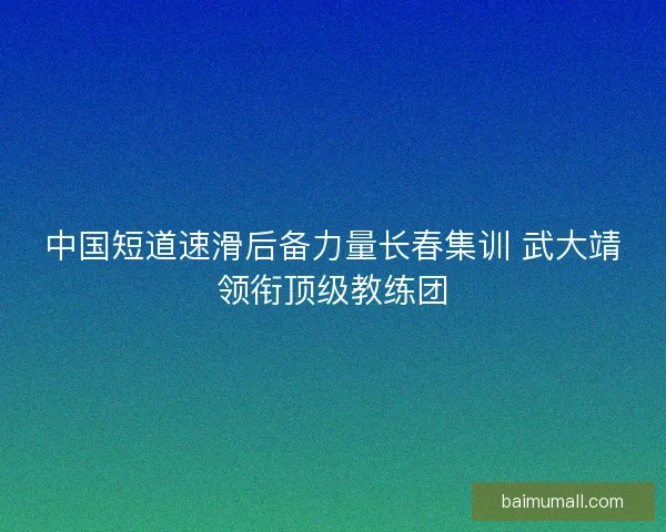 中国短道速滑后备力量长春集训 武大靖领衔顶级教练团 中国短道速滑后备力量长春集训 武大靖领衔顶级教练团