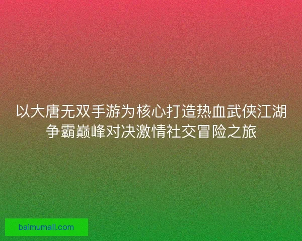 以大唐无双手游为核心打造热血武侠江湖争霸巅峰对决激情社交冒险之旅 以大唐无双手游为核心打造热血武侠江湖争霸巅峰对决激情社交冒险之旅