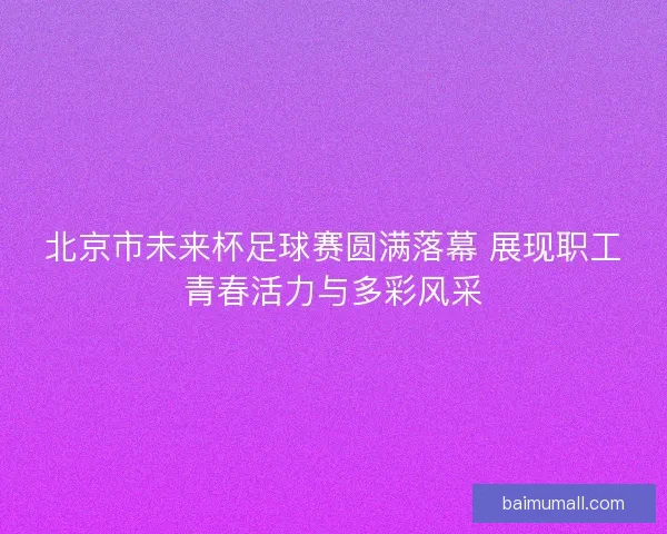 北京市未来杯足球赛圆满落幕 展现职工青春活力与多彩风采