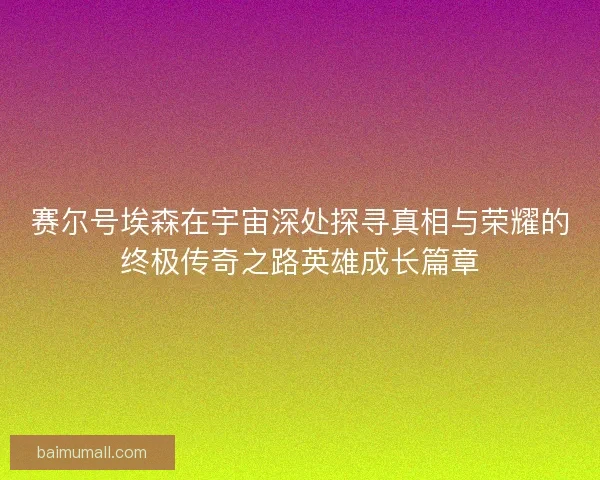 赛尔号埃森在宇宙深处探寻真相与荣耀的终极传奇之路英雄成长篇章