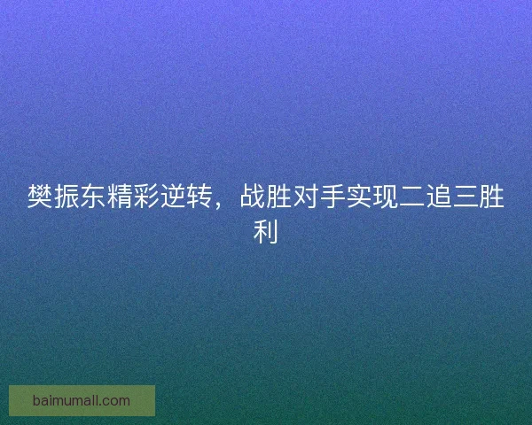 樊振东精彩逆转,战胜对手实现二追三胜利 樊振东精彩逆转,战胜对手实现二追三胜利