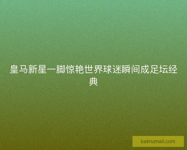 皇马新星一脚惊艳世界球迷瞬间成足坛经典