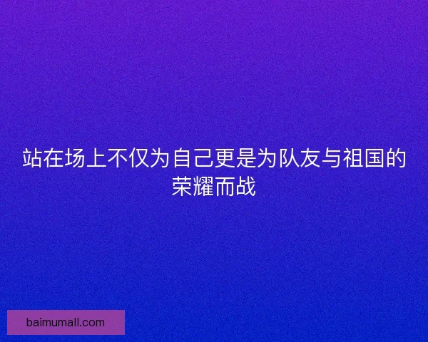 站在场上不仅为自己更是为队友与祖国的荣耀而战 站在场上不仅为自己更是为队友与祖国的荣耀而战
