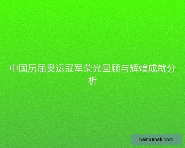 中国历届奥运冠军荣光回顾与辉煌成就分析 中国历届奥运冠军荣光回顾与辉煌成就分析