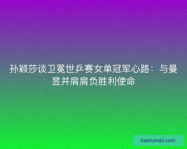 孙颖莎谈卫冕世乒赛女单冠军心路：与曼昱并肩肩负胜利使命