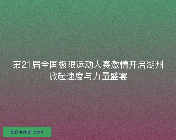 第21届全国极限运动大赛激情开启湖州掀起速度与力量盛宴