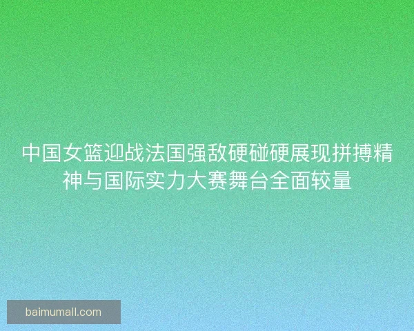 中国女篮迎战法国强敌硬碰硬展现拼搏精神与国际实力大赛舞台全面较量